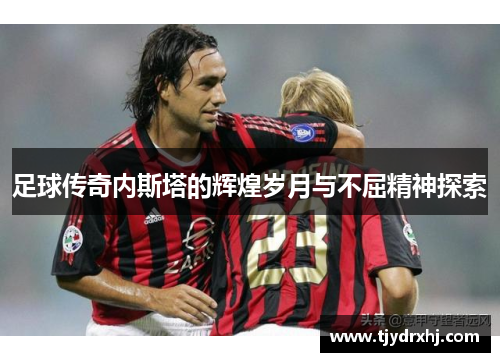 足球传奇内斯塔的辉煌岁月与不屈精神探索