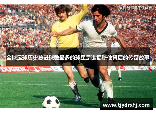 全球足球历史总进球数最多的球星是谁揭秘他背后的传奇故事