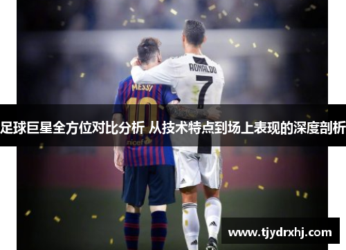 足球巨星全方位对比分析 从技术特点到场上表现的深度剖析